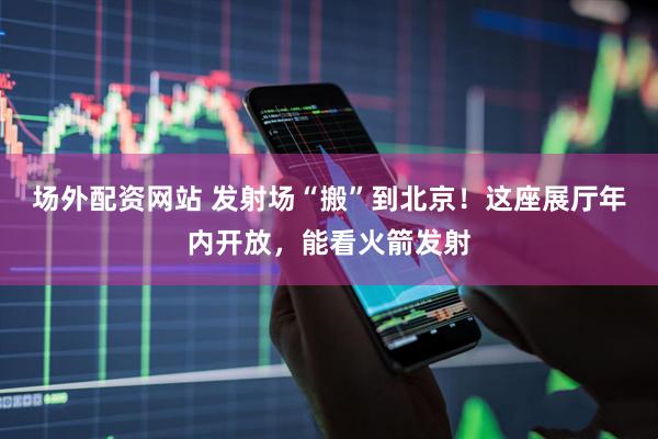场外配资网站 发射场“搬”到北京！这座展厅年内开放，能看火箭发射