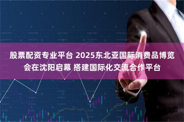 股票配资专业平台 2025东北亚国际消费品博览会在沈阳启幕 搭建国际化交流合作平台
