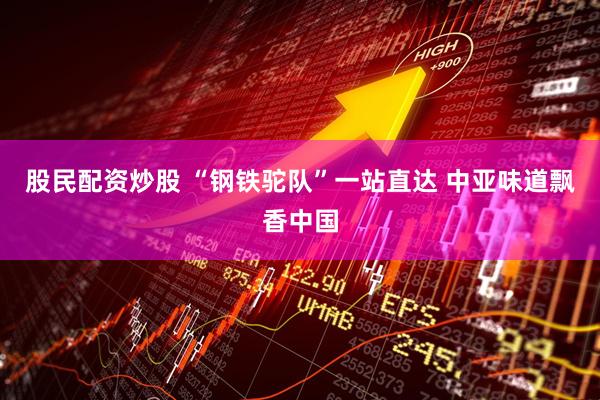 股民配资炒股 “钢铁驼队”一站直达 中亚味道飘香中国