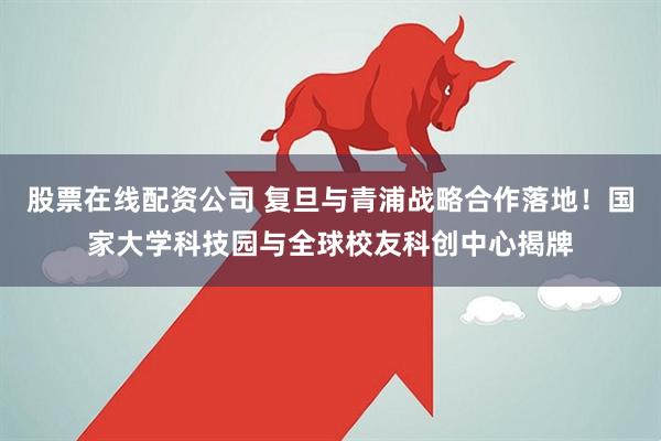 股票在线配资公司 复旦与青浦战略合作落地！国家大学科技园与全球校友科创中心揭牌