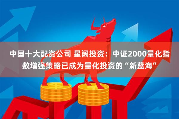 中国十大配资公司 星阔投资：中证2000量化指数增强策略已成为量化投资的“新蓝海”