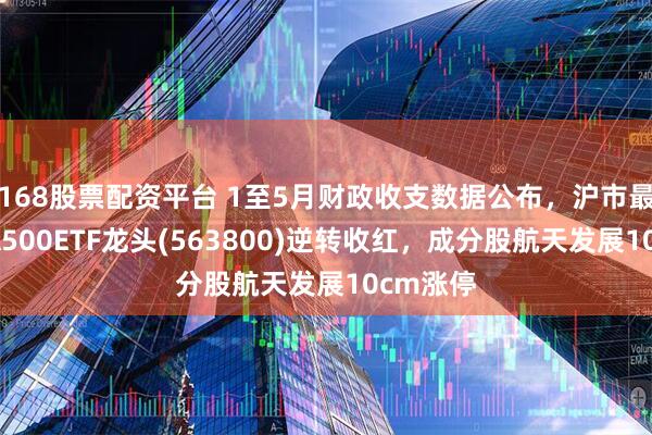 168股票配资平台 1至5月财政收支数据公布，沪市最大中证A500ETF龙头(563800)逆转收红，成分股航天发展10cm涨停