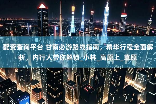 配资查询平台 甘南必游路线指南，精华行程全面解析，内行人带你解锁_小林_高原上_草原