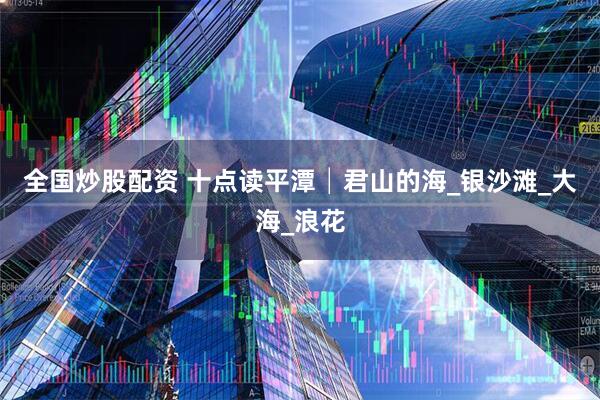 全国炒股配资 十点读平潭│君山的海_银沙滩_大海_浪花