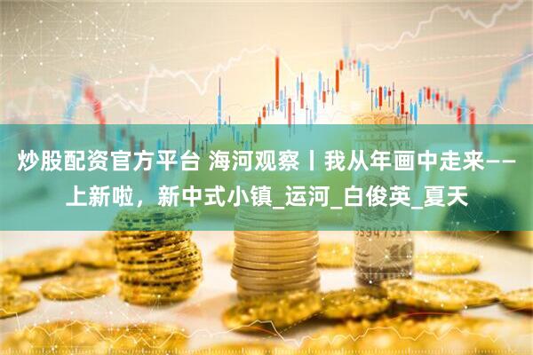 炒股配资官方平台 海河观察丨我从年画中走来——上新啦，新中式小镇_运河_白俊英_夏天