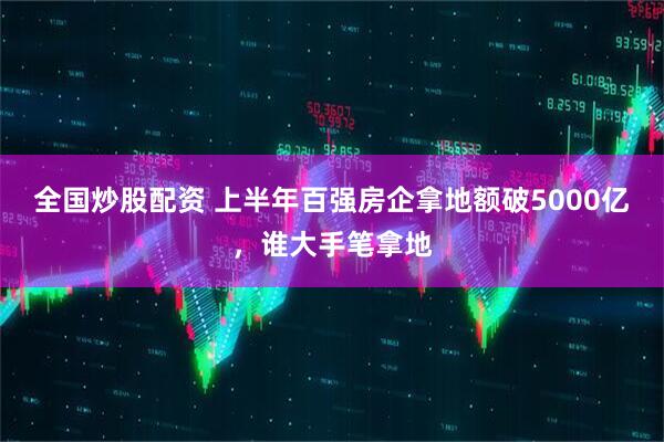 全国炒股配资 上半年百强房企拿地额破5000亿，谁大手笔拿地