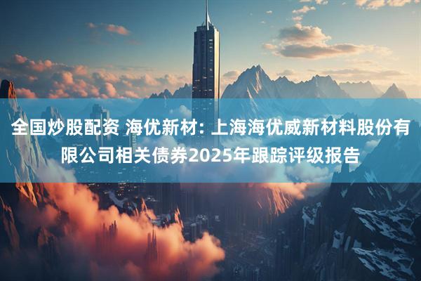 全国炒股配资 海优新材: 上海海优威新材料股份有限公司相关债券2025年跟踪评级报告