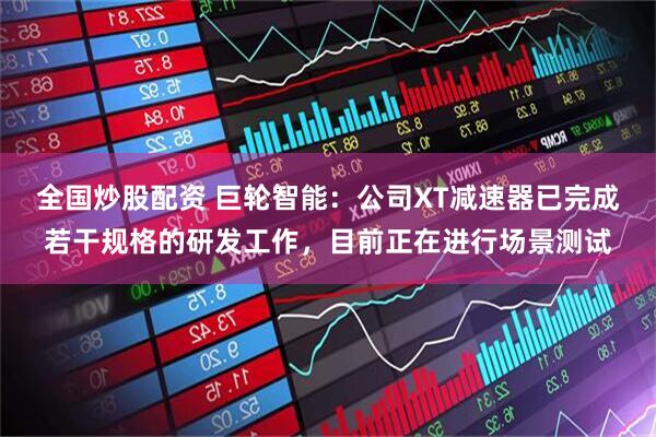 全国炒股配资 巨轮智能：公司XT减速器已完成若干规格的研发工作，目前正在进行场景测试