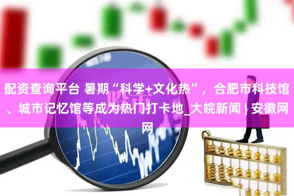 配资查询平台 暑期“科学+文化热”，合肥市科技馆、城市记忆馆等成为热门打卡地_大皖新闻 | 安徽网