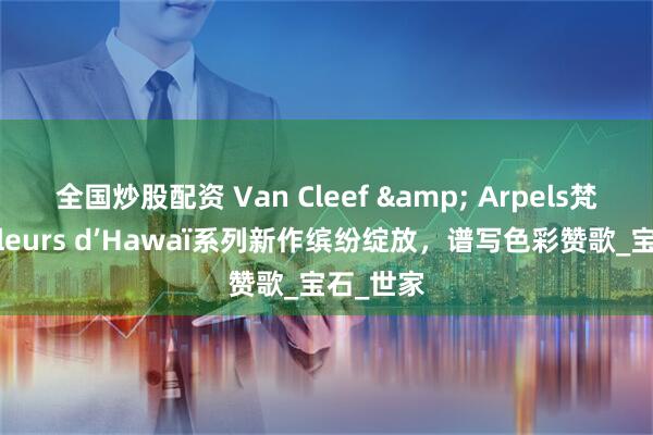 全国炒股配资 Van Cleef & Arpels梵克雅宝Fleurs d’Hawaï系列新作缤纷绽放，谱写色彩赞歌_宝石_世家
