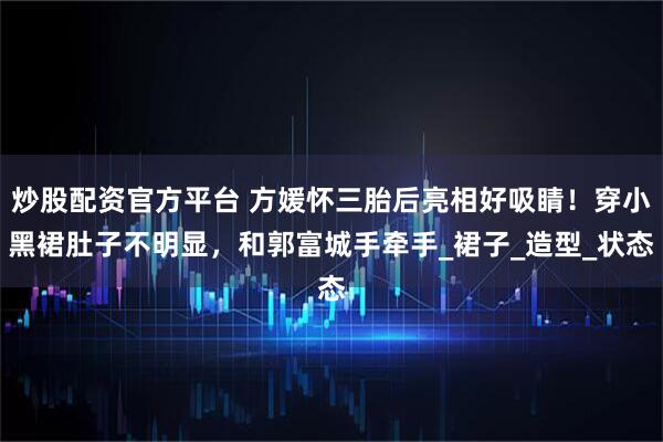 炒股配资官方平台 方媛怀三胎后亮相好吸睛！穿小黑裙肚子不明显，和郭富城手牵手_裙子_造型_状态