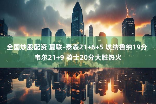 全国炒股配资 夏联-泰森21+6+5 埃纳鲁纳19分 韦尔21+9 骑士20分大胜热火