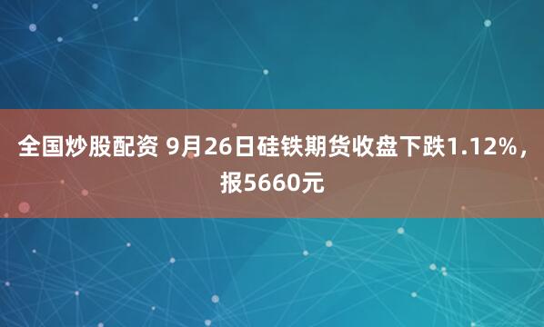 全国炒股配资 9月26日硅铁期货收盘下跌1.12%，报5660元