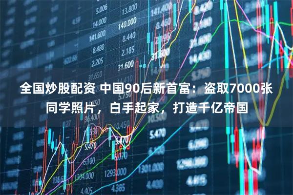 全国炒股配资 中国90后新首富：盗取7000张同学照片，白手起家，打造千亿帝国