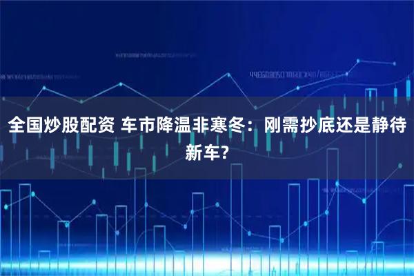 全国炒股配资 车市降温非寒冬：刚需抄底还是静待新车?