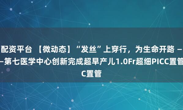 配资平台 【微动态】“发丝”上穿行，为生命开路 ——第七医学中心创新完成超早产儿1.0Fr超细PICC置管