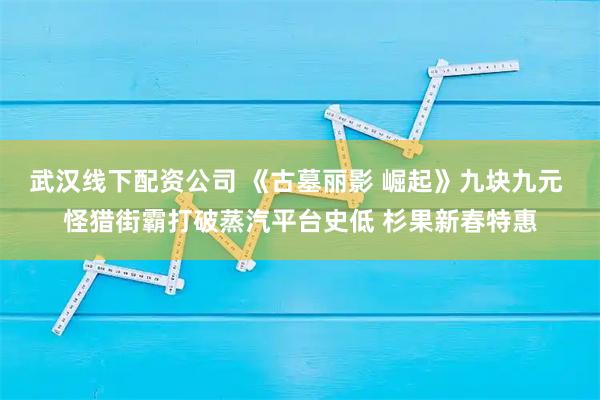 武汉线下配资公司 《古墓丽影 崛起》九块九元 怪猎街霸打破蒸汽平台史低 杉果新春特惠