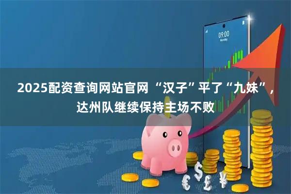 2025配资查询网站官网 “汉子”平了“九妹”，达州队继续保持主场不败