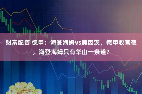 财富配资 德甲：海登海姆vs美因茨，德甲收官夜，海登海姆只有华山一条道？