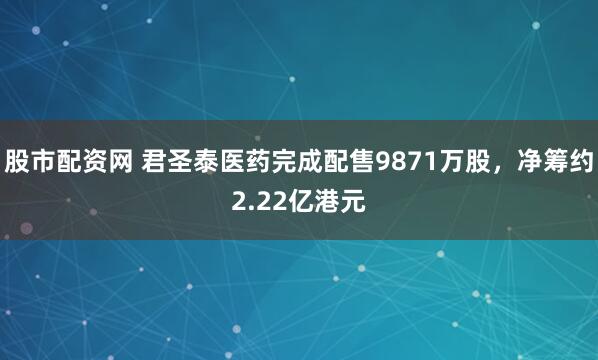 股市配资网 君圣泰医药完成配售9871万股，净筹约2.22亿港元