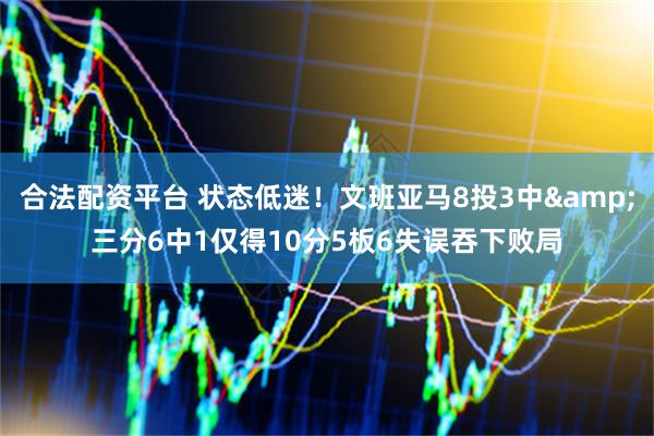 合法配资平台 状态低迷！文班亚马8投3中&三分6中1仅得10分5板6失误吞下败局