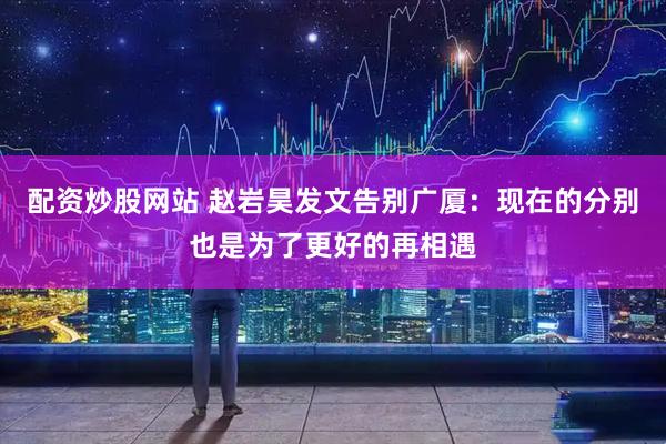 配资炒股网站 赵岩昊发文告别广厦：现在的分别也是为了更好的再相遇