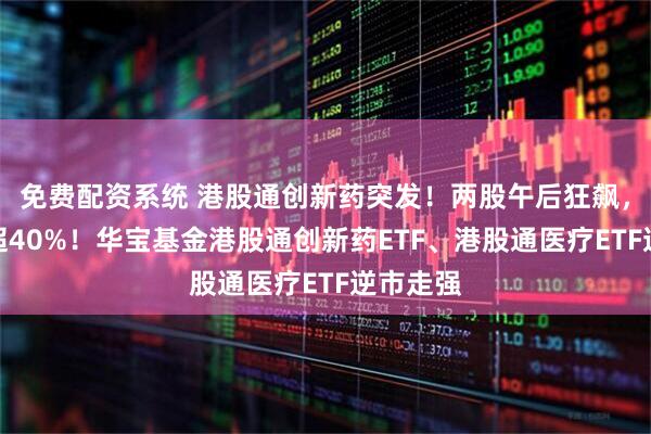 免费配资系统 港股通创新药突发！两股午后狂飙，最高涨超40%！华宝基金港股通创新药ETF、港股通医疗ETF逆市走强