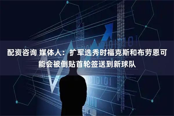 配资咨询 媒体人：扩军选秀时福克斯和布劳恩可能会被倒贴首轮签送到新球队