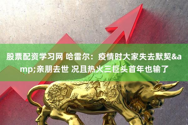 股票配资学习网 哈雷尔：疫情时大家失去默契&亲朋去世 况且热火三巨头首年也输了